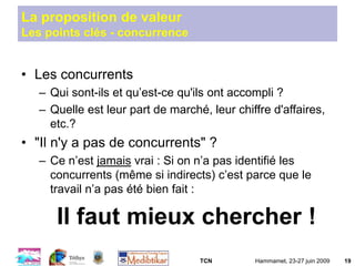 TCN Hammamet, 23-27 juin 2009 19
La proposition de valeur
Les points clés - concurrence
• Les concurrents
– Qui sont-ils et qu’est-ce qu'ils ont accompli ?
– Quelle est leur part de marché, leur chiffre d'affaires,
etc.?
• "Il n'y a pas de concurrents" ?
– Ce n’est jamais vrai : Si on n’a pas identifié les
concurrents (même si indirects) c’est parce que le
travail n’a pas été bien fait :
Il faut mieux chercher !
 