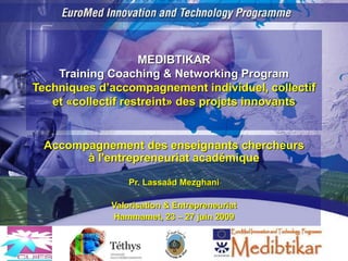 MEDIBTIKAR
Training Coaching & Networking Program
Techniques d’accompagnement individuel, collectif
et «collectif restreint» des projets innovants
Accompagnement des enseignants chercheurs
à l'entrepreneuriat académique
Pr. Lassaâd Mezghani
Valorisation & Entrepreneuriat
Hammamet, 23 – 27 juin 2009
 