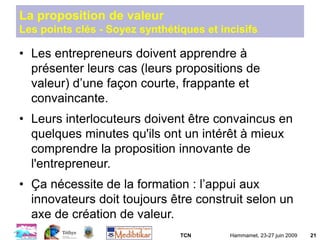TCN Hammamet, 23-27 juin 2009 21
La proposition de valeur
Les points clés - Soyez synthétiques et incisifs
• Les entrepreneurs doivent apprendre à
présenter leurs cas (leurs propositions de
valeur) d’une façon courte, frappante et
convaincante.
• Leurs interlocuteurs doivent être convaincus en
quelques minutes qu'ils ont un intérêt à mieux
comprendre la proposition innovante de
l'entrepreneur.
• Ça nécessite de la formation : l’appui aux
innovateurs doit toujours être construit selon un
axe de création de valeur.
 