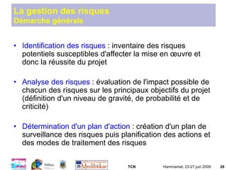 TCN Hammamet, 23-27 juin 2009 26
La gestion des risques
Démarche générale
• Identification des risques : inventaire des risques
potentiels susceptibles d'affecter la mise en œuvre et
donc la réussite du projet
• Analyse des risques : évaluation de l'impact possible de
chacun des risques sur les principaux objectifs du projet
(définition d'un niveau de gravité, de probabilité et de
criticité)
• Détermination d'un plan d'action : création d'un plan de
surveillance des risques puis planification des actions et
des modes de traitement des risques
 