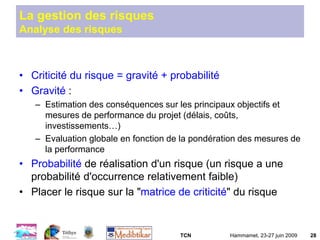 TCN Hammamet, 23-27 juin 2009 28
La gestion des risques
Analyse des risques
• Criticité du risque = gravité + probabilité
• Gravité :
– Estimation des conséquences sur les principaux objectifs et
mesures de performance du projet (délais, coûts,
investissements…)
– Evaluation globale en fonction de la pondération des mesures de
la performance
• Probabilité de réalisation d'un risque (un risque a une
probabilité d'occurrence relativement faible)
• Placer le risque sur la "matrice de criticité" du risque
 