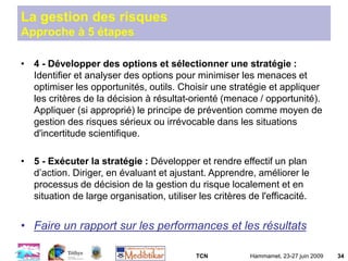 TCN Hammamet, 23-27 juin 2009 34
La gestion des risques
Approche à 5 étapes
• 4 - Développer des options et sélectionner une stratégie :
Identifier et analyser des options pour minimiser les menaces et
optimiser les opportunités, outils. Choisir une stratégie et appliquer
les critères de la décision à résultat-orienté (menace / opportunité).
Appliquer (si approprié) le principe de prévention comme moyen de
gestion des risques sérieux ou irrévocable dans les situations
d'incertitude scientifique.
• 5 - Exécuter la stratégie : Développer et rendre effectif un plan
d’action. Diriger, en évaluant et ajustant. Apprendre, améliorer le
processus de décision de la gestion du risque localement et en
situation de large organisation, utiliser les critères de l'efficacité.
• Faire un rapport sur les performances et les résultats
 
