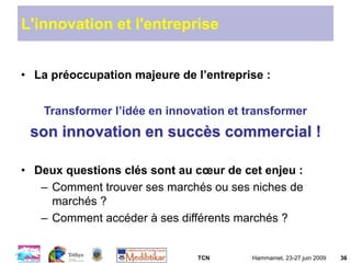 TCN Hammamet, 23-27 juin 2009 36
L'innovation et l'entreprise
• La préoccupation majeure de l’entreprise :
Transformer l’idée en innovation et transformer
son innovation en succès commercial !
• Deux questions clés sont au cœur de cet enjeu :
– Comment trouver ses marchés ou ses niches de
marchés ?
– Comment accéder à ses différents marchés ?
 