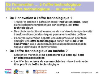TCN Hammamet, 23-27 juin 2009 37
De l’innovation … à l’offre technologique
De l’offre technologique … au marché
• De l'innovation à l'offre technologique ?
– Trouver le chemin à parcourir entre l'innovation brute, issue
d'une recherche fondamentale par exemple, et l'offre
technologique
– Des choix inadaptés et le manque de maîtrise du temps de cette
transformation sont des risques permanents et très coûteux
– L'analyse systémique apporte une aide précieuse pour faire
émerger une offre technologique basée sur le cœur de
l'innovation avec un minimum d'investissement initial et de
risques techniques et commerciaux
• De l'offre technologique au marché ?
– Scruter les marchés et se concentrer sur ceux qui sont
prioritaires/accessibles
– Identifier les acteurs de ces marchés les mieux à même de
tirer profit de l'offre technologique
 