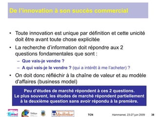 TCN Hammamet, 23-27 juin 2009 38
De l’innovation à son succès commercial
• Toute innovation est unique par définition et cette unicité
doit être avant toute chose explicitée
• La recherche d’information doit répondre aux 2
questions fondamentales que sont :
– Que vais-je vendre ?
– A qui vais-je le vendre ? (qui a intérêt à me l’acheter) ?
• On doit donc réfléchir à la chaîne de valeur et au modèle
d'affaires (business model)
Peu d’études de marché répondent à ces 2 questions.
Le plus souvent, les études de marché répondent partiellement
à la deuxième question sans avoir répondu à la première.
 