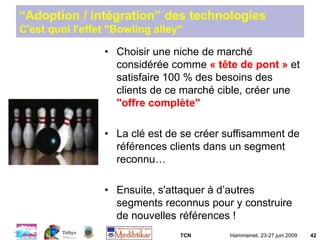 TCN Hammamet, 23-27 juin 2009 42
“Adoption / intégration” des technologies
C'est quoi l'effet "Bowling alley"
• Choisir une niche de marché
considérée comme « tête de pont » et
satisfaire 100 % des besoins des
clients de ce marché cible, créer une
"offre complète"
• La clé est de se créer suffisamment de
références clients dans un segment
reconnu…
• Ensuite, s'attaquer à d’autres
segments reconnus pour y construire
de nouvelles références !
 