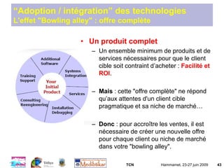 TCN Hammamet, 23-27 juin 2009 43
“Adoption / intégration” des technologies
L'effet "Bowling alley" : offre complète
• Un produit complet
– Un ensemble minimum de produits et de
services nécessaires pour que le client
cible soit contraint d’acheter : Facilité et
ROI.
– Mais : cette "offre complète" ne répond
qu’aux attentes d'un client cible
pragmatique et sa niche de marché…
– Donc : pour accroître les ventes, il est
nécessaire de créer une nouvelle offre
pour chaque client ou niche de marché
dans votre "bowling alley".
 
