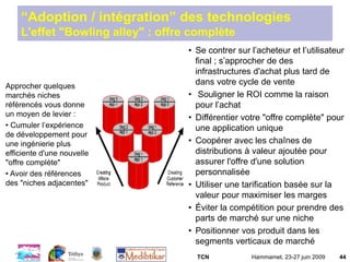 TCN Hammamet, 23-27 juin 2009 44
Approcher quelques
marchés niches
référencés vous donne
un moyen de levier :
• Cumuler l’expérience
de développement pour
une ingénierie plus
efficiente d'une nouvelle
"offre complète"
• Avoir des références
des "niches adjacentes"
“Adoption / intégration” des technologies
L'effet "Bowling alley" : offre complète
• Se contrer sur l’acheteur et l’utilisateur
final ; s’approcher de des
infrastructures d'achat plus tard de
dans votre cycle de vente
• Souligner le ROI comme la raison
pour l’achat
• Différentier votre "offre complète" pour
une application unique
• Coopérer avec les chaînes de
distributions à valeur ajoutée pour
assurer l'offre d'une solution
personnalisée
• Utiliser une tarification basée sur la
valeur pour maximiser les marges
• Éviter la compétition pour prendre des
parts de marché sur une niche
• Positionner vos produit dans les
segments verticaux de marché
 