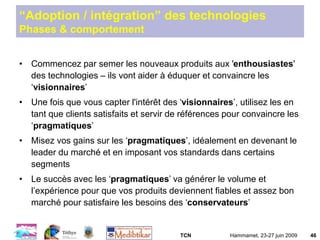TCN Hammamet, 23-27 juin 2009 46
“Adoption / intégration” des technologies
Phases & comportement
• Commencez par semer les nouveaux produits aux 'enthousiastes'
des technologies – ils vont aider à éduquer et convaincre les
‘visionnaires’
• Une fois que vous capter l'intérêt des ‘visionnaires’, utilisez les en
tant que clients satisfaits et servir de références pour convaincre les
‘pragmatiques’
• Misez vos gains sur les ‘pragmatiques’, idéalement en devenant le
leader du marché et en imposant vos standards dans certains
segments
• Le succès avec les ‘pragmatiques’ va générer le volume et
l’expérience pour que vos produits deviennent fiables et assez bon
marché pour satisfaire les besoins des ‘conservateurs’
 