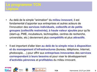 TCN Hammamet, 23-27 juin 2009 5
Le programme TCN
Logique
• Au delà de la simple "animation" du milieu innovant, il est
fondamental d’apporter aux entreprises et autres acteurs de
l'innovation des services individuels, collectifs et de petits
groupes (collectifs restreints), à haute valeur ajoutée pour qu'ils
(start-up, PME, incubateurs, technopôles, centres de recherche,
universités, etc.) deviennent plus compétitifs et plus attractifs.
• Il est important d'aller bien au delà de la simple mise à disposition
et du management d’infrastructures (bureau, téléphone, Internet,
photocopie,…) pour offrir aux entreprises innovantes des services
correspondant à leurs besoins et pour viser le développement
d'activités pérennes et profitables du milieu innovant.
 