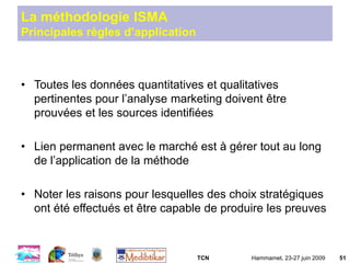 TCN Hammamet, 23-27 juin 2009 51
La méthodologie ISMA
Principales règles d’application
• Toutes les données quantitatives et qualitatives
pertinentes pour l’analyse marketing doivent être
prouvées et les sources identifiées
• Lien permanent avec le marché est à gérer tout au long
de l’application de la méthode
• Noter les raisons pour lesquelles des choix stratégiques
ont été effectués et être capable de produire les preuves
 