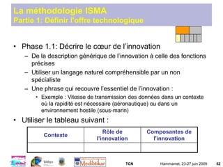 TCN Hammamet, 23-27 juin 2009 52
La méthodologie ISMA
Partie 1: Définir l'offre technologique
• Phase 1.1: Décrire le cœur de l’innovation
– De la description générique de l’innovation à celle des fonctions
précises
– Utiliser un langage naturel compréhensible par un non
spécialiste
– Une phrase qui recouvre l’essentiel de l’innovation :
• Exemple : Vitesse de transmission des données dans un contexte
où la rapidité est nécessaire (aéronautique) ou dans un
environnement hostile (sous-marin)
• Utiliser le tableau suivant :
Contexte
Rôle de
l'innovation
Composantes de
l'innovation
 