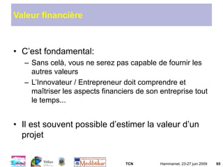 TCN Hammamet, 23-27 juin 2009 65
Valeur financière
• C’est fondamental:
– Sans celà, vous ne serez pas capable de fournir les
autres valeurs
– L’Innovateur / Entrepreneur doit comprendre et
maîtriser les aspects financiers de son entreprise tout
le temps...
• Il est souvent possible d’estimer la valeur d’un
projet
 