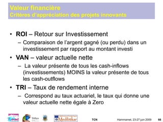 TCN Hammamet, 23-27 juin 2009 66
Valeur financière
Critères d’appréciation des projets innovants
• ROI – Retour sur Investissement
– Comparaison de l’argent gagné (ou perdu) dans un
investissement par rapport au montant investi
• VAN – valeur actuelle nette
– La valeur présente de tous les cash-inflows
(investissements) MOINS la valeur présente de tous
les cash-outflows
• TRI – Taux de rendement interne
– Correspond au taux actuariel, le taux qui donne une
valeur actuelle nette égale à Zero
 