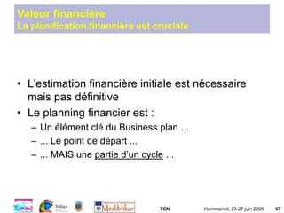 TCN Hammamet, 23-27 juin 2009 67
Valeur financière
La planification financière est cruciale
• L’estimation financière initiale est nécessaire
mais pas définitive
• Le planning financier est :
– Un élément clé du Business plan ...
– ... Le point de départ ...
– ... MAIS une partie d’un cycle ...
 