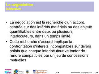 TCN Hammamet, 23-27 juin 2009 70
La négociation
Définition
• La négociation est la recherche d'un accord,
centrée sur des intérêts matériels ou des enjeux
quantifiables entre deux ou plusieurs
interlocuteurs, dans un temps limité.
• Cette recherche d'accord implique la
confrontation d'intérêts incompatibles sur divers
points que chaque interlocuteur va tenter de
rendre compatibles par un jeu de concessions
mutuelles.
 