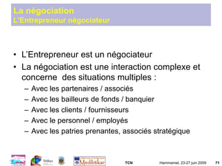 TCN Hammamet, 23-27 juin 2009 71
La négociation
L’Entrepreneur négociateur
• L’Entrepreneur est un négociateur
• La négociation est une interaction complexe et
concerne des situations multiples :
– Avec les partenaires / associés
– Avec les bailleurs de fonds / banquier
– Avec les clients / fournisseurs
– Avec le personnel / employés
– Avec les patries prenantes, associés stratégique
 