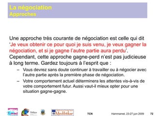 TCN Hammamet, 23-27 juin 2009 72
La négociation
Approches
Une approche très courante de négociation est celle qui dit
‘Je veux obtenir ce pour quoi je suis venu, je veux gagner la
négociation, et si je gagne l’autre partie aura perdu’.
Cependant, cette approche gagne-perd n’est pas judicieuse
à long terme. Gardez toujours à l’esprit que :
– Vous devrez sans doute continuer à travailler ou à négocier avec
l’autre partie après la première phase de négociation.
– Votre comportement actuel déterminera les attentes vis-à-vis de
votre comportement futur. Aussi vaut-il mieux opter pour une
situation gagne-gagne.
 