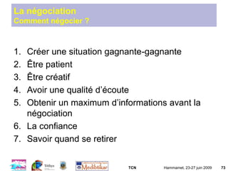 TCN Hammamet, 23-27 juin 2009 73
La négociation
Comment négocier ?
1. Créer une situation gagnante-gagnante
2. Être patient
3. Être créatif
4. Avoir une qualité d’écoute
5. Obtenir un maximum d’informations avant la
négociation
6. La confiance
7. Savoir quand se retirer
 