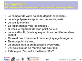 TCN Hammamet, 23-27 juin 2009 76
• Je comprends votre point de départ; cependant,...
• Je suis préparé accepter un compromis, mais...
• Je vois le chemin
• La façon dont je vois les choses...
• Si vous le regardez de mon point de vue...
• Je suis désolé, j'avais quelque chose de différent dans
l'esprit
• Ce n'est pas exactement comme çà que je le regarde.
• De mon point de vue...
• Je devrais être là en désaccord avec vous.
• J'ai peur que ça ne marche pas pour moi.
• Est-ce que c'est votre meilleure offre?
La négociation
Techniques de communication dans un contexte de négociation
 