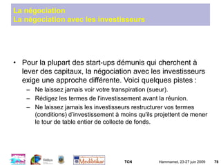 TCN Hammamet, 23-27 juin 2009 78
La négociation
La négociation avec les investisseurs
• Pour la plupart des start-ups démunis qui cherchent à
lever des capitaux, la négociation avec les investisseurs
exige une approche différente. Voici quelques pistes :
– Ne laissez jamais voir votre transpiration (sueur).
– Rédigez les termes de l'investissement avant la réunion.
– Ne laissez jamais les investisseurs restructurer vos termes
(conditions) d’investissement à moins qu'ils projettent de mener
le tour de table entier de collecte de fonds.
 
