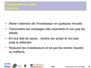 TCN Hammamet, 23-27 juin 2009 79
Présentation orale
Objectifs
• Attirer l’attention de l’investisseur en quelques minutes
• Transmettre les messages clés essentiels et non pas les
détails
• En tout état de cause : vendre son projet et non pas
juste le défendre
• Rassurer les investisseurs et ne pas les rendre inquiets
ou méfiants
 