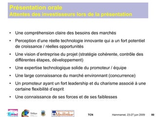 TCN Hammamet, 23-27 juin 2009 80
Présentation orale
Attentes des investisseurs lors de la présentation
• Une compréhension claire des besoins des marchés
• Perception d’une réelle technologie innovante qui a un fort potentiel
de croissance / réelles opportunités
• Une vision d’entreprise du projet (stratégie cohérente, contrôle des
différentes étapes, développement)
• Une expertise technologique solide du promoteur / équipe
• Une large connaissance du marché environnant (concurrence)
• Un promoteur ayant un fort leadership et du charisme associé à une
certaine flexibilité d’esprit
• Une connaissance de ses forces et de ses faiblesses
 