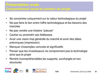 TCN Hammamet, 23-27 juin 2009 81
Présentation orale
Comportement usuel du porteur de projet
• Se concentrer uniquement sur la valeur technologique du projet
• Ne pas faire le lien entre l’offre technologique et les besoins des
marchés
• Ne pas vendre une histoire “juteuse”
• Cacher ou amoindrir ses faiblesses
• Avoir une vision trop générale du marché et avoir des idées
préconçues (impression)
• Manquer d’exemples concrets et significatifs
• Penser que les investisseurs ne comprennent pas la technologie
ainsi que le projet
• Rendre incompréhensibles les supports, surchargés et non
structurés
 