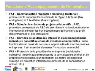 TCN Hammamet, 23-27 juin 2009 85
Fonctions d’Accompagnement de l’innovation
• FA1 – Communication régionale / marketing territorial :
promouvoir la capacité d'innovation de la région à l’interne (flux
endogènes) et à l'extérieur (flux exogènes)
• FA2 – Stimuler la création de projets collaboratifs : R&D,
promotion de résultats de R&D de aux niveaux national, européen et
international, stimuler les flux économiques et financiers au profit
des entreprises et des institutions
• FA3 – Services de soutien aux affaires et d'accompagnement
individuel / collectif au cours de missions commerciales : cette
fonction devrait ouvrir de nouveaux opportunités de marché pour les
entreprises: il est essentiel d'amener l'innovation au marché
• FA4 – Protection de la propriété des entreprises (individuelle /
collective) : fournir aux entreprises de la connaissance en droit et en
propriété intellectuelle, leur permettent de mettre en place leur
stratégie de protection intellectuelle (brevets, de la connaissance
unique, etc.)
 