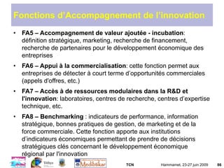 TCN Hammamet, 23-27 juin 2009 86
Fonctions d’Accompagnement de l’innovation
• FA5 – Accompagnement de valeur ajoutée - incubation:
définition stratégique, marketing, recherche de financement,
recherche de partenaires pour le développement économique des
entreprises
• FA6 – Appui à la commercialisation: cette fonction permet aux
entreprises de détecter à court terme d’opportunités commerciales
(appels d'offres, etc.)
• FA7 – Accès à de ressources modulaires dans la R&D et
l'innovation: laboratoires, centres de recherche, centres d’expertise
technique, etc.
• FA8 – Benchmarking : indicateurs de performance, information
stratégique, bonnes pratiques de gestion, de marketing et de la
force commerciale. Cette fonction apporte aux institutions
d’indicateurs économiques permettant de prendre de décisions
stratégiques clés concernant le développement économique
régional par l'innovation
 