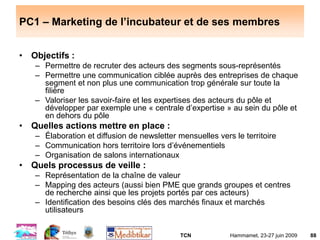 TCN Hammamet, 23-27 juin 2009 88
PC1 – Marketing de l’incubateur et de ses membres
• Objectifs :
– Permettre de recruter des acteurs des segments sous-représentés
– Permettre une communication ciblée auprès des entreprises de chaque
segment et non plus une communication trop générale sur toute la
filière
– Valoriser les savoir-faire et les expertises des acteurs du pôle et
développer par exemple une « centrale d’expertise » au sein du pôle et
en dehors du pôle
• Quelles actions mettre en place :
– Élaboration et diffusion de newsletter mensuelles vers le territoire
– Communication hors territoire lors d’événementiels
– Organisation de salons internationaux
• Quels processus de veille :
– Représentation de la chaîne de valeur
– Mapping des acteurs (aussi bien PME que grands groupes et centres
de recherche ainsi que les projets portés par ces acteurs)
– Identification des besoins clés des marchés finaux et marchés
utilisateurs
 