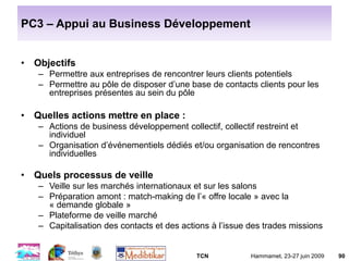 TCN Hammamet, 23-27 juin 2009 90
PC3 – Appui au Business Développement
• Objectifs
– Permettre aux entreprises de rencontrer leurs clients potentiels
– Permettre au pôle de disposer d’une base de contacts clients pour les
entreprises présentes au sein du pôle
• Quelles actions mettre en place :
– Actions de business développement collectif, collectif restreint et
individuel
– Organisation d’événementiels dédiés et/ou organisation de rencontres
individuelles
• Quels processus de veille
– Veille sur les marchés internationaux et sur les salons
– Préparation amont : match-making de l’« offre locale » avec la
« demande globale »
– Plateforme de veille marché
– Capitalisation des contacts et des actions à l’issue des trades missions
 