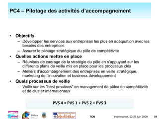 TCN Hammamet, 23-27 juin 2009 91
PC4 – Pilotage des activités d’accompagnement
• Objectifs
– Développer les services aux entreprises les plus en adéquation avec les
besoins des entreprises
– Assurer le pilotage stratégique du pôle de compétitivité
• Quelles actions mettre en place
– Réunions de cadrage de la stratégie du pôle en s’appuyant sur les
différents plans de veille mis en place pour les processus clés
– Ateliers d’accompagnement des entreprises en veille stratégique,
marketing de l’innovation et business développement
• Quels processus de veille
– Veille sur les "best practices" en management de pôles de compétitivité
et de cluster internationaux
PVS 4 = PVS 1 + PVS 2 + PVS 3
 