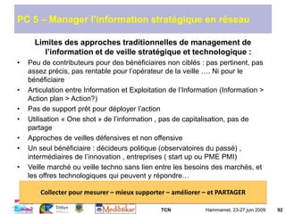 TCN Hammamet, 23-27 juin 2009 92
PC 5 – Manager l’information stratégique en réseau
Limites des approches traditionnelles de management de
l’information et de veille stratégique et technologique :
• Peu de contributeurs pour des bénéficiaires non ciblés : pas pertinent, pas
assez précis, pas rentable pour l’opérateur de la veille …. Ni pour le
bénéficiaire
• Articulation entre Information et Exploitation de l’Information (Information >
Action plan > Action?)
• Pas de support prêt pour déployer l’action
• Utilisation « One shot » de l’information , pas de capitalisation, pas de
partage
• Approches de veilles défensives et non offensive
• Un seul bénéficiaire : décideurs politique (observatoires du passé) ,
intermédiaires de l’innovation , entreprises ( start up ou PME PMI)
• Veille marché ou veille techno sans lien entre les besoins des marchés, et
les offres technologiques qui peuvent y répondre…
Collecter pour mesurer – mieux supporter – améliorer – et PARTAGER
 
