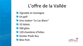 L’oﬀre	
  de	
  la	
  Vallée
Vignoble	
  et	
  montagne
Un	
  golf
Une	
  sta=on	
  “Le	
  Lac	
  Blanc”
32	
  hôtels
500	
  gîtes
120	
  chambres	
  d’hôtes
Sen=er	
  Pieds	
  Nus
Bike	
  Park
 