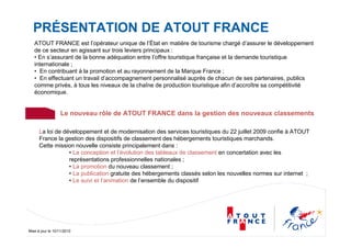 Mise à jour le 10/11/2010
PRÉSENTATION DE ATOUT FRANCE
ATOUT FRANCE est l’opérateur unique de l’État en matière de tourisme chargé d’assurer le développement
de ce secteur en agissant sur trois leviers principaux :
• En s’assurant de la bonne adéquation entre l’offre touristique française et la demande touristique
internationale ;
• En contribuant à la promotion et au rayonnement de la Marque France ;
• En effectuant un travail d’accompagnement personnalisé auprès de chacun de ses partenaires, publics
comme privés, à tous les niveaux de la chaîne de production touristique afin d’accroître sa compétitivité
économique.
La loi de développement et de modernisation des services touristiques du 22 juillet 2009 confie à ATOUT
France la gestion des dispositifs de classement des hébergements touristiques marchands.
Cette mission nouvelle consiste principalement dans :
• La conception et l’évolution des tableaux de classement en concertation avec les
représentations professionnelles nationales ;
• La promotion du nouveau classement ;
• La publication gratuite des hébergements classés selon les nouvelles normes sur internet ;
• Le suivi et l’animation de l’ensemble du dispositif
Le nouveau rôle de ATOUT FRANCE dans la gestion des nouveaux classements
 