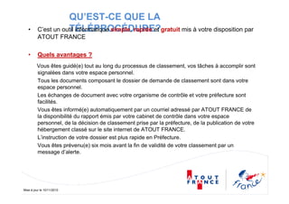 Mise à jour le 10/11/2010
QU’EST-CE QUE LA
TÉLÉPROCÉDURE?• C’est un outil informatique simple, rapide et gratuit mis à votre disposition par
ATOUT FRANCE
• Quels avantages ?
Vous êtes guidé(e) tout au long du processus de classement, vos tâches à accomplir sont
signalées dans votre espace personnel.
Tous les documents composant le dossier de demande de classement sont dans votre
espace personnel.
Les échanges de document avec votre organisme de contrôle et votre préfecture sont
facilités.
Vous êtes informé(e) automatiquement par un courriel adressé par ATOUT FRANCE de
la disponibilité du rapport émis par votre cabinet de contrôle dans votre espace
personnel, de la décision de classement prise par la préfecture, de la publication de votre
hébergement classé sur le site internet de ATOUT FRANCE.
L’instruction de votre dossier est plus rapide en Préfecture.
Vous êtes prévenu(e) six mois avant la fin de validité de votre classement par un
message d’alerte.
 