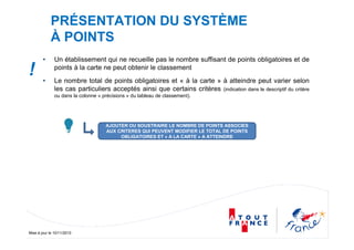 Mise à jour le 10/11/2010
PRÉSENTATION DU SYSTÈME
À POINTS
• Un établissement qui ne recueille pas le nombre suffisant de points obligatoires et de
points à la carte ne peut obtenir le classement
• Le nombre total de points obligatoires et « à la carte » à atteindre peut varier selon
les cas particuliers acceptés ainsi que certains critères (indication dans le descriptif du critère
ou dans la colonne « précisions » du tableau de classement).
AJOUTER OU SOUSTRAIRE LE NOMBRE DE POINTS ASSOCIES
AUX CRITERES QUI PEUVENT MODIFIER LE TOTAL DE POINTS
OBLIGATOIRES ET « A LA CARTE » A ATTEINDRE
!
 