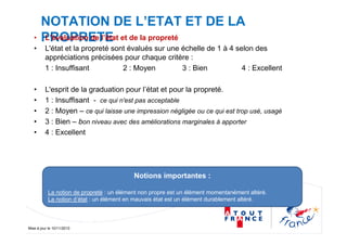 Mise à jour le 10/11/2010
NOTATION DE L’ETAT ET DE LA
PROPRETE• L’évaluation de l’état et de la propreté
• L'état et la propreté sont évalués sur une échelle de 1 à 4 selon des
appréciations précisées pour chaque critère :
1 : Insuffisant 2 : Moyen 3 : Bien 4 : Excellent
• L'esprit de la graduation pour l’état et pour la propreté.
• 1 : Insuffisant - ce qui n'est pas acceptable
• 2 : Moyen – ce qui laisse une impression négligée ou ce qui est trop usé, usagé
• 3 : Bien – bon niveau avec des améliorations marginales à apporter
• 4 : Excellent
Notions importantes :
La notion de propreté : un élément non propre est un élément momentanément altéré.
La notion d’état : un élément en mauvais état est un élément durablement altéré.
 