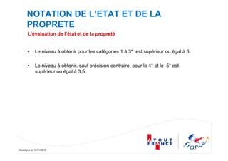 Mise à jour le 10/11/2010
NOTATION DE L’ETAT ET DE LA
PROPRETE
L’évaluation de l’état et de la propreté
• Le niveau à obtenir pour les catégories 1 à 3* est supérieur ou égal à 3.
• Le niveau à obtenir, sauf précision contraire, pour le 4* et le 5* est
supérieur ou égal à 3,5.
 