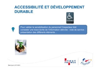 Mise à jour le 10/11/2010
ACCESSIBILITÉ ET DÉVELOPPEMENT
DURABLE
Pour valider la sensibilisation du personnel l’inspecteur doit
constater une trace écrite de l’information délivrée : note de service ;
présentation des différents éléments…
 