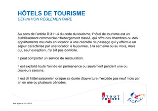 Mise à jour le 10/11/2010
HÔTELS DE TOURISME
DÉFINITION RÉGLEMENTAIRE
Au sens de l’article D 311-4 du code du tourisme, l'hôtel de tourisme est un
établissement commercial d'hébergement classé, qui offre des chambres ou des
appartements meublés en location à une clientèle de passage qui y effectue un
séjour caractérisé par une location à la journée, à la semaine ou au mois, mais
qui, sauf exception, n'y élit pas domicile.
Il peut comporter un service de restauration.
Il est exploité toute l'année en permanence ou seulement pendant une ou
plusieurs saisons.
Il est dit hôtel saisonnier lorsque sa durée d'ouverture n'excède pas neuf mois par
an en une ou plusieurs périodes.
 