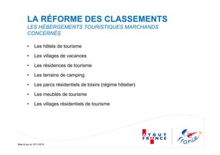 Mise à jour le 10/11/2010
LA RÉFORME DES CLASSEMENTS
LES HÉBERGEMENTS TOURISTIQUES MARCHANDS
CONCERNÉS
• Les hôtels de tourisme
• Les villages de vacances
• Les résidences de tourisme
• Les terrains de camping
• Les parcs résidentiels de loisirs (régime hôtelier)
• Les meublés de tourisme
• Les villages résidentiels de tourisme
 