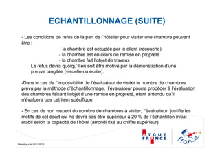 Mise à jour le 10/11/2010
ECHANTILLONNAGE (SUITE)
- Les conditions de refus de la part de l’hôtelier pour visiter une chambre peuvent
être :
- la chambre est occupée par le client (recouche)
- la chambre est en cours de remise en propreté
- la chambre fait l’objet de travaux
Le refus devra quoiqu’il en soit être motivé par la démonstration d’une
preuve tangible (visuelle ou écrite).
-Dans le cas de l’impossibilité de l’évaluateur de visiter le nombre de chambres
prévu par la méthode d’échantillonnage, l’évaluateur pourra procéder à l’évaluation
des chambres faisant l’objet d’une remise en propreté, étant entendu qu’il
n’évaluera pas cet item spécifique.
- En cas de non respect du nombre de chambres à visiter, l’évaluateur justifie les
motifs de cet écart qui ne devra pas être supérieur à 20 % de l’échantillon initial
établi selon la capacité de l’hôtel (arrondi fixé au chiffre supérieur).
 