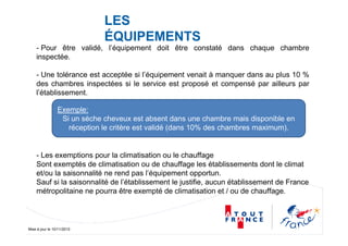 Mise à jour le 10/11/2010
LES
ÉQUIPEMENTS
- Pour être validé, l’équipement doit être constaté dans chaque chambre
inspectée.
- Une tolérance est acceptée si l’équipement venait à manquer dans au plus 10 %
des chambres inspectées si le service est proposé et compensé par ailleurs par
l’établissement.
- Les exemptions pour la climatisation ou le chauffage
Sont exemptés de climatisation ou de chauffage les établissements dont le climat
et/ou la saisonnalité ne rend pas l’équipement opportun.
Sauf si la saisonnalité de l’établissement le justifie, aucun établissement de France
métropolitaine ne pourra être exempté de climatisation et / ou de chauffage.
Exemple:
Si un sèche cheveux est absent dans une chambre mais disponible en
réception le critère est validé (dans 10% des chambres maximum).
 