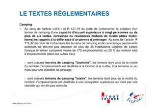 Mise à jour le 10/11/2010
LE TEXTES RÉGLEMENTAIRES
Camping
• Au sens de l’article L443-1 et R 421-19 du code de l’urbanisme, la création d'un
terrain de camping d'une capacité d'accueil supérieure à vingt personnes ou de
plus de six tentes, caravanes ou résidences mobiles de loisirs (dites mobil-
home) est soumis à la délivrance d’un permis d’aménager. Au sens de l’article R
111-32 du code de l’urbanisme les terrains de camping et de caravanage permanents
autorisés ne doivent pas disposer de plus de 35 Habitations Légères de Loisirs
(lorsque le terrain comprend moins de 175 emplacements) ou 20 % du nombre total
d’emplacements (dans les autres cas).
- sont classés terrains de camping "tourisme", les terrains dont plus de la moitié
du nombre d'emplacements est destinée à la location à la nuitée, à la semaine ou au
mois pour une clientèle de passage,
- sont classés terrains de camping "loisirs", les terrains dont plus de la moitié du
nombre d'emplacements est destinée à une occupation supérieure au mois par une
clientèle qui n'y élit pas domicile.
 
