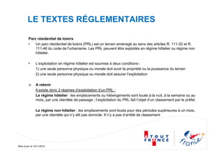 Mise à jour le 10/11/2010
LE TEXTES RÉGLEMENTAIRES
Parc résidentiel de loisirs
• Un parc résidentiel de loisirs (PRL) est un terrain aménagé au sens des articles R. 111-32 et R.
111-46 du code de l'urbanisme. Les PRL peuvent être exploités en régime hôtelier ou régime non
hôtelier.
• L’exploitation en régime hôtelier est soumise à deux conditions :
1) une seule personne physique ou morale doit avoir la propriété ou la jouissance du terrain
2) une seule personne physique ou morale doit assurer l’exploitation
A retenir
Il existe donc 2 régimes d’exploitation d’un PRL :
Le régime hôtelier : les emplacements ou hébergements sont loués à la nuit, à la semaine ou au
mois, par une clientèle de passage ; l’exploitation du PRL fait l’objet d’un classement par le préfet.
Le régime non hôtelier : les emplacements sont loués pour des périodes supérieures à un mois,
par une clientèle qui n’y élit pas domicile. Il n’y a pas d’arrêté de classement
 