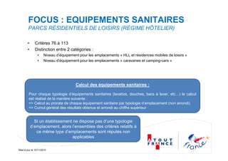 Mise à jour le 10/11/2010
FOCUS : EQUIPEMENTS SANITAIRES
PARCS RÉSIDENTIELS DE LOISIRS (RÉGIME HÔTELIER)
• Critères 76 à 113
• Distinction entre 2 catégories :
• Niveau d’équipement pour les emplacements « HLL et résidences mobiles de loisirs »
• Niveau d’équipement pour les emplacements « caravanes et camping-cars »
Calcul des équipements sanitaires :
Pour chaque typologie d’équipements sanitaires (lavabos, douches, bacs à laver, etc…) le calcul
est réalisé de la manière suivante :
=> Calcul au prorata de chaque équipement sanitaire par typologie d’emplacement (non arrondi)
=> Cumul général des résultats obtenus et arrondi au chiffre supérieur
Si un établissement ne dispose pas d’une typologie
d’emplacement, alors l’ensembles des critères relatifs à
ce même type d’emplacements sont réputés non
applicables
 