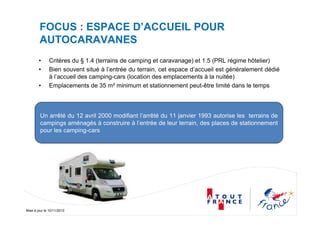 Mise à jour le 10/11/2010
FOCUS : ESPACE D’ACCUEIL POUR
AUTOCARAVANES
• Critères du § 1.4 (terrains de camping et caravanage) et 1.5 (PRL régime hôtelier)
• Bien souvent situé à l’entrée du terrain, cet espace d’accueil est généralement dédié
à l’accueil des camping-cars (location des emplacements à la nuitée)
• Emplacements de 35 m² minimum et stationnement peut-être limité dans le temps
Un arrêté du 12 avril 2000 modifiant l’arrêté du 11 janvier 1993 autorise les terrains de
campings aménagés à construire à l’entrée de leur terrain, des places de stationnement
pour les camping-cars
 
