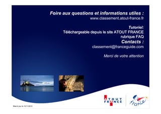 Mise à jour le 10/11/2010
Foire aux questions et informations utiles :
www.classement.atout-france.fr
Tutoriel:
TTééllééchargeable depuis le site ATOUT FRANCEchargeable depuis le site ATOUT FRANCE
rubrique FAQrubrique FAQ
Contacts :
classement@franceguide.com
Merci de votre attention
 
